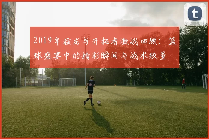 2019年猛龙与开拓者激战回顾：篮球盛宴中的精彩瞬间与战术较量