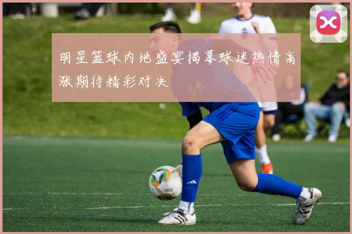 明星篮球内地盛宴揭幕球迷热情高涨期待精彩对决