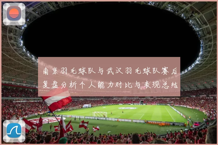 南京羽毛球队与武汉羽毛球队赛后复盘分析个人能力对比与表现总结