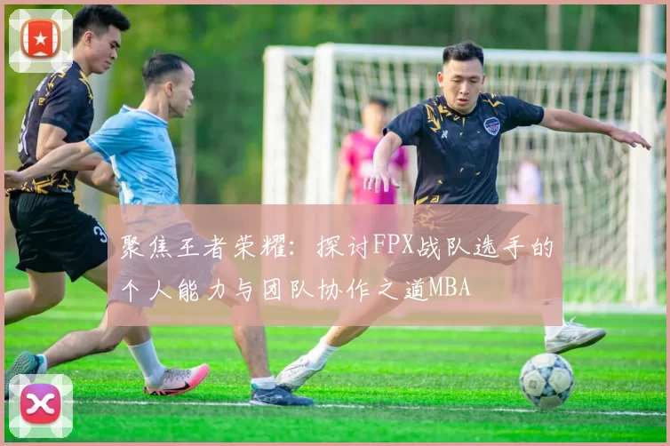聚焦王者荣耀：探讨FPX战队选手的个人能力与团队协作之道MBA