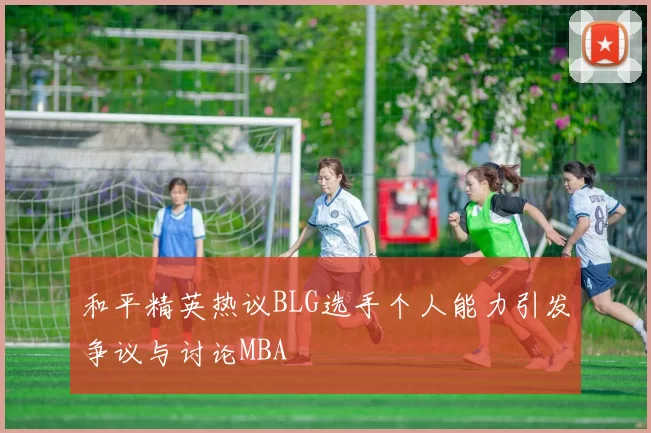 和平精英热议BLG选手个人能力引发争议与讨论MBA
