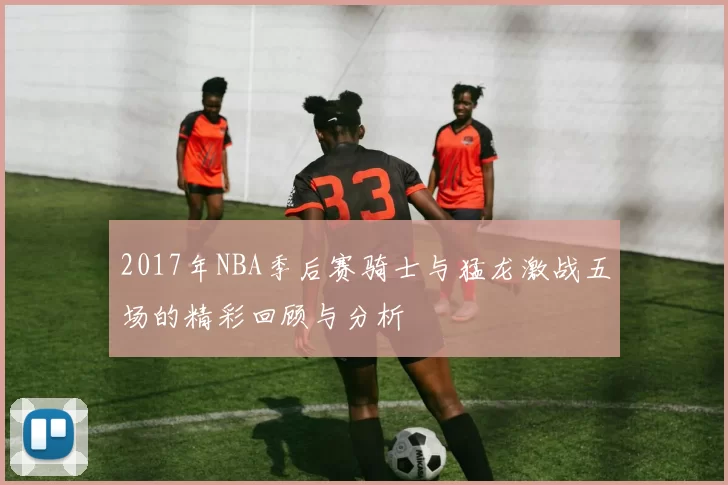 2017年NBA季后赛骑士与猛龙激战五场的精彩回顾与分析