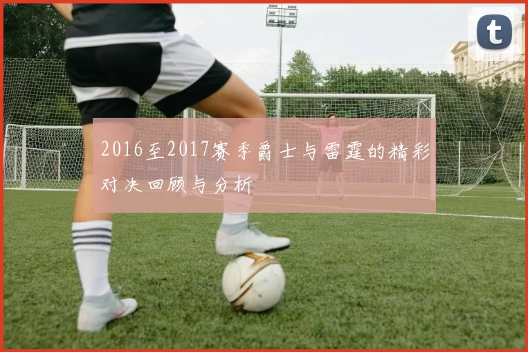 2016至2017赛季爵士与雷霆的精彩对决回顾与分析