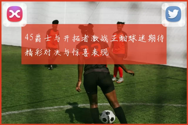 45爵士与开拓者激战正酣球迷期待精彩对决与惊喜表现