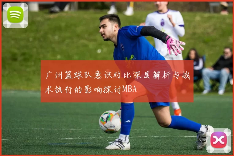 广州篮球队意识对比深度解析与战术执行的影响探讨MBA