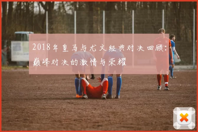 2018年皇马与尤文经典对决回顾：巅峰对决的激情与荣耀