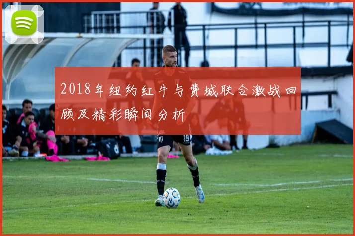 2018年纽约红牛与费城联合激战回顾及精彩瞬间分析