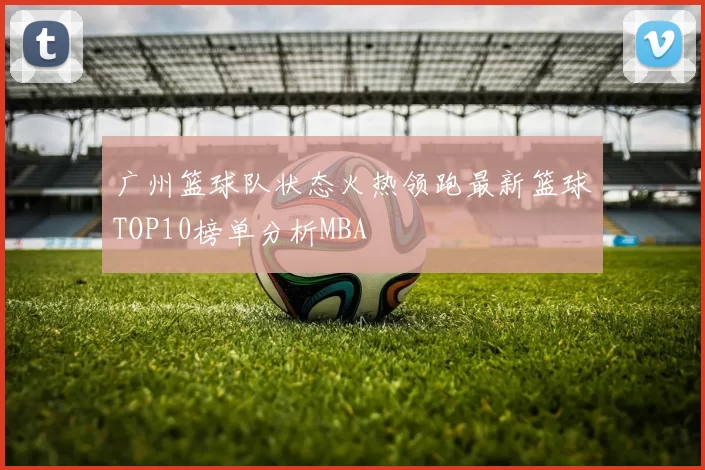 广州篮球队状态火热领跑最新篮球TOP10榜单分析MBA