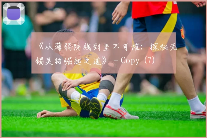 《从薄弱防线到坚不可摧：探秘无锡吴钩崛起之道》 - Copy (7)