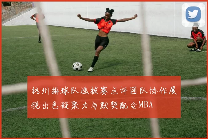 杭州排球队选拔赛点评团队协作展现出色凝聚力与默契配合MBA
